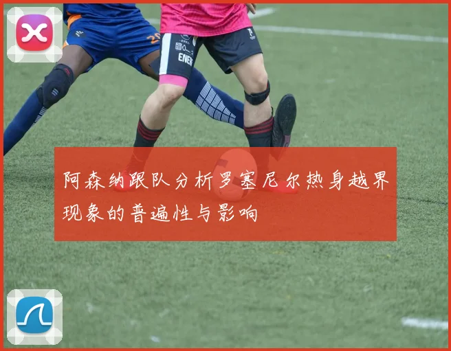 阿森纳跟队分析罗塞尼尔热身越界现象的普遍性与影响