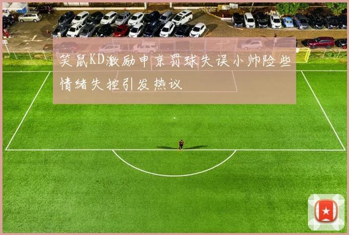 笑鼠KD激励申京罚球失误小帅险些情绪失控引发热议