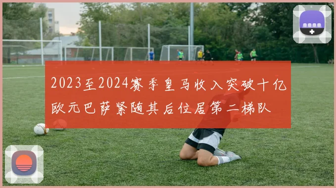 2023至2024赛季皇马收入突破十亿欧元巴萨紧随其后位居第二梯队