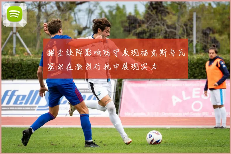 掘金缺阵影响防守表现福克斯与瓦塞尔在激烈对抗中展现实力
