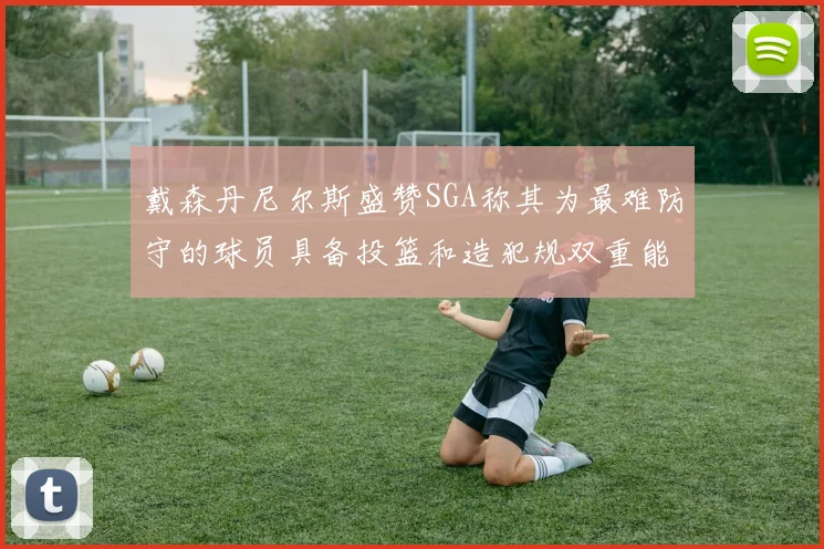 戴森丹尼尔斯盛赞SGA称其为最难防守的球员具备投篮和造犯规双重能力
