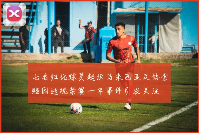 七名归化球员起诉马来西亚足协索赔因违规禁赛一年事件引发关注