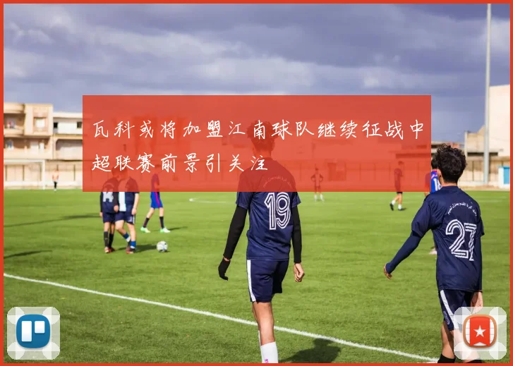 瓦科或将加盟江南球队继续征战中超联赛前景引关注