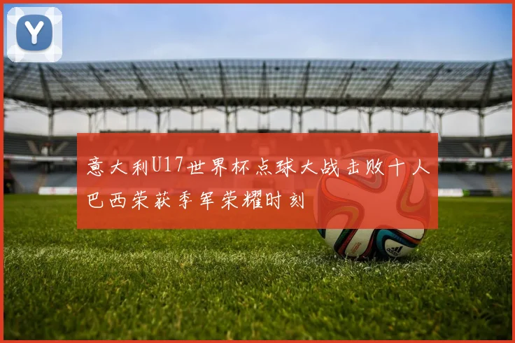 意大利U17世界杯点球大战击败十人巴西荣获季军荣耀时刻
