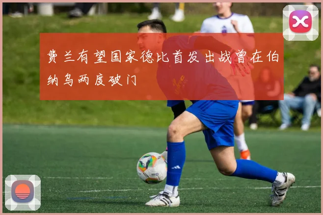 费兰有望国家德比首发出战曾在伯纳乌两度破门