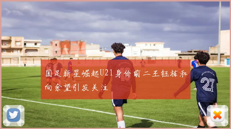 国足新星崛起U21身价前二王钰栋和向余望引发关注