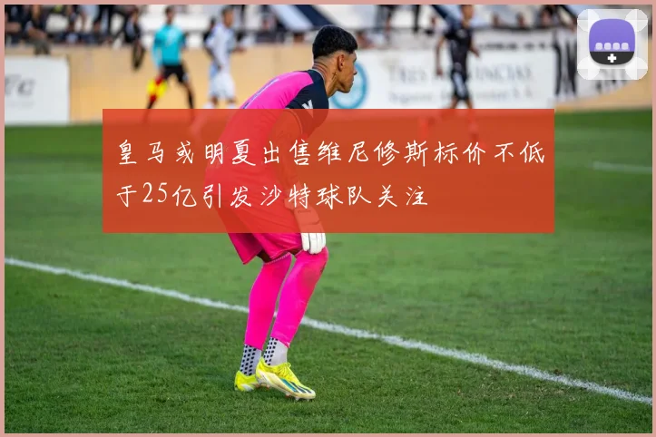 皇马或明夏出售维尼修斯标价不低于25亿引发沙特球队关注