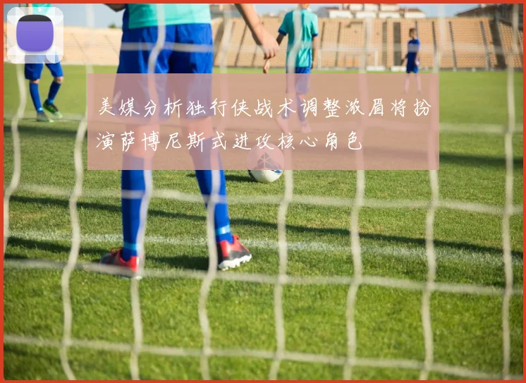 美媒分析独行侠战术调整浓眉将扮演萨博尼斯式进攻核心角色