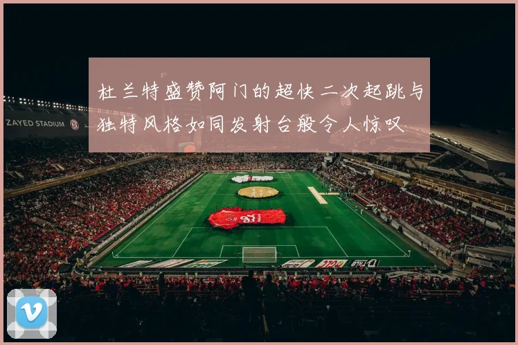 杜兰特盛赞阿门的超快二次起跳与独特风格如同发射台般令人惊叹